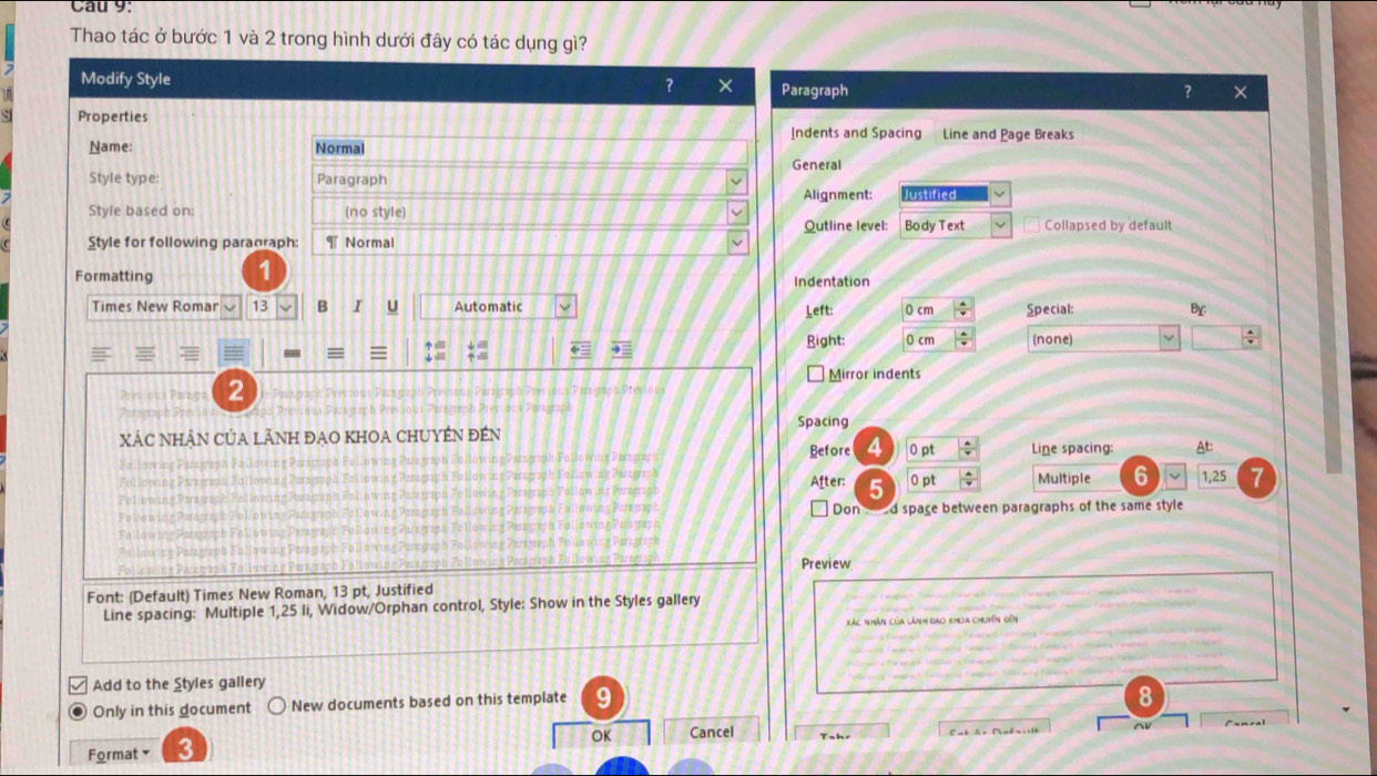 Cau 9: 
Thao tác ở bước 1 và 2 trong hình dưới đây có tác dụng gì? 
Modify Style ? × Paragraph 
? 
Properties Indents and Spacing Line and Page Breaks 
Name: Normal 
General 
Style type: Paragraph Alignment: Justified 
Style based on: (no style) Body Text Collapsed by default 
Qutline level: 
Style for following paranraph: ¶ Normal 
Formatting Indentation 
Times New Romar 13 B I U Automatic Left: 0 cm  4/7  Special: By 

Right: 0 cm  4/x  (none) L 
Mirror indents 
Previous Paraga 2 
Spacing 
XÁC NHÂN CủA LÃNH ĐẠO KHOA CHUYÉN đEN 
Before 4 0 pt  4/4  Line spacing: At: 
After: 5  4/v  Multiple 6 1,25
0 pt 
Don d space between paragraphs of the same style 
Preview 
Font: (Default) Times New Roman, 13 pt, Justified 
Line spacing: Multiple 1,25 li, Widow/Orphan control, Style: Show in the Styles gallery 
Xác nhân của lành bao khoa chuyên đến 
Add to the Styles gallery 
Only in this document New documents based on this template 
8 
OK Cancel Cat Ar Mabais1b AV 
Format y