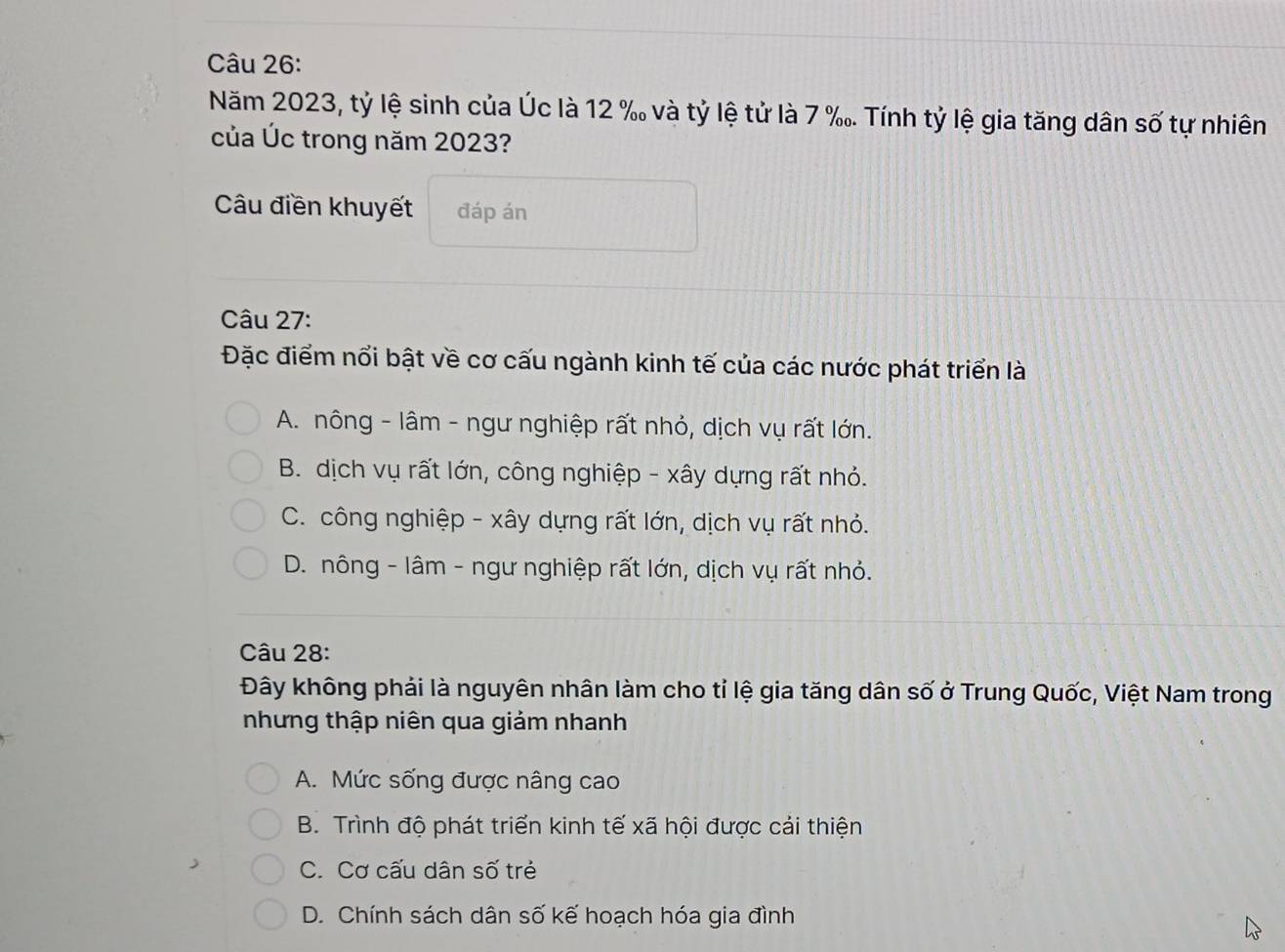 Năm 2023, tỷ lệ sinh của Úc là 12 % và tỷ lệ tử là 7 ‰. Tính tỷ lệ gia tăng dân số tự nhiên
của Úc trong năm 2023?
Câu điền khuyết đáp án
Câu 27:
Đặc điểm nổi bật về cơ cấu ngành kinh tế của các nước phát triển là
A. nông - lâm - ngư nghiệp rất nhỏ, dịch vụ rất lớn.
B. dịch vụ rất lớn, công nghiệp - xây dựng rất nhỏ.
C. công nghiệp - xây dựng rất lớn, dịch vụ rất nhỏ.
D. nông - lâm - ngư nghiệp rất lớn, dịch vụ rất nhỏ.
Câu 28:
Đây không phải là nguyên nhân làm cho tỉ lệ gia tăng dân số ở Trung Quốc, Việt Nam trong
nhưng thập niên qua giảm nhanh
A. Mức sống được nâng cao
B. Trình độ phát triển kinh tế xã hội được cải thiện
C. Cơ cấu dân số trẻ
D. Chính sách dân số kế hoạch hóa gia đình