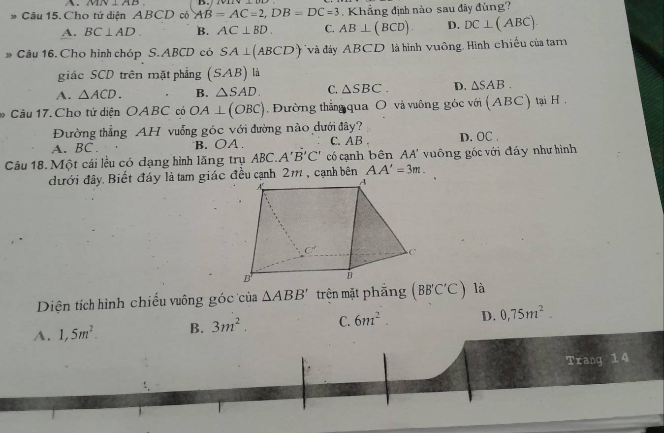 MN⊥ AB
D.
Câu 15. Cho tứ diện ABCD có AB=AC=2,DB=DC=3 Khẳng định nào sau đây đúng?
A. BC⊥ AD. B. AC⊥ BD. C. AB⊥ (BCD). D. DC⊥ (ABC).
Câu 16. Cho hình chóp S. ABCD có SA⊥ (ABCD) *và đáy ABCD là hình vuông. Hình chiếu của tam
giác SCD trên mặt phẳng (S AB) là
C.
A. △ ACD. B. △ SAD. △ SBC.
D. △ SAB.
Câu 17. Cho tứ diện OABC có OA⊥ (OBC). Đường thẳng qua O và vuông góc với (ABC) tại H .
Đường thẳng AH vuỗng góc với đường nào dưới đây?
A. BC . B. OA . C. AB D. OC .
Câu 18. Một cái lều có dạng hình lăng trụ ABC.. A'B'C' có cạnh bên AA' vuông góc với đáy như hình
đưới đây. Biết đáy là tam giác đều cạnh 2m , cạnh bên AA'=3m.
Diện tích hình chiếu vuông góc của △ ABB' trên mặt phắng (BB'C'C) là
C.
A. 1,5m^2. B. 3m^2. 6m^2.
D. 0,75m^2.
Trang 14