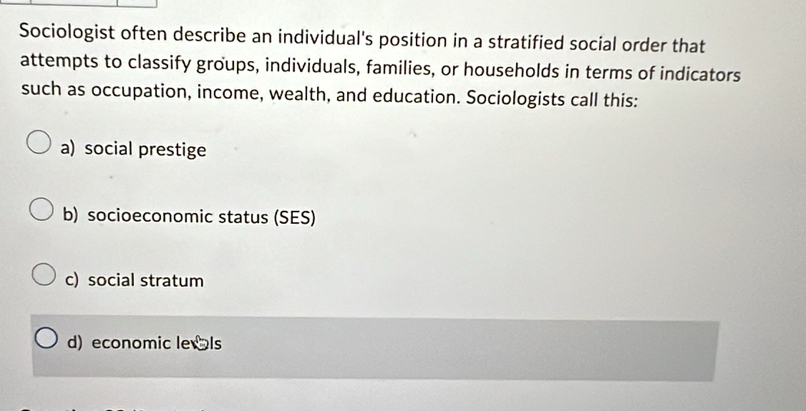 Sociologist often describe an individual's position in a stratified social order that
attempts to classify groups, individuals, families, or households in terms of indicators
such as occupation, income, wealth, and education. Sociologists call this:
a) social prestige
b) socioeconomic status (SES)
c) social stratum
d) economic leIs