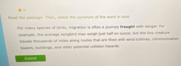 Read the passage. Then, select the synonym of the word in bold. 
For many species of birds, migration is often a journey fraught with danger. For 
example, the average songbird may weigh just half an ounce, but this tiny creature 
travels thousands of miles along routes that are filled with wind turbines, communication 
towers, buildings, and other potential collision hazards. 
Submit