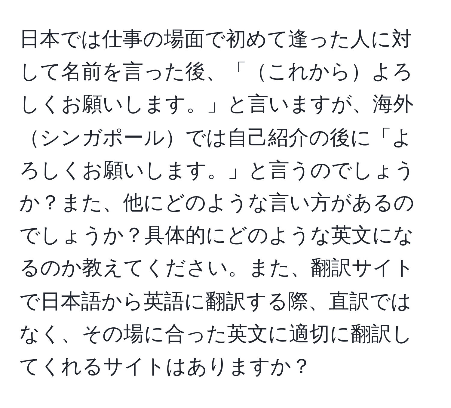 日本では仕事の場面で初めて逢った人に対して名前を言った後、「これからよろしくお願いします。」と言いますが、海外シンガポールでは自己紹介の後に「よろしくお願いします。」と言うのでしょうか？また、他にどのような言い方があるのでしょうか？具体的にどのような英文になるのか教えてください。また、翻訳サイトで日本語から英語に翻訳する際、直訳ではなく、その場に合った英文に適切に翻訳してくれるサイトはありますか？