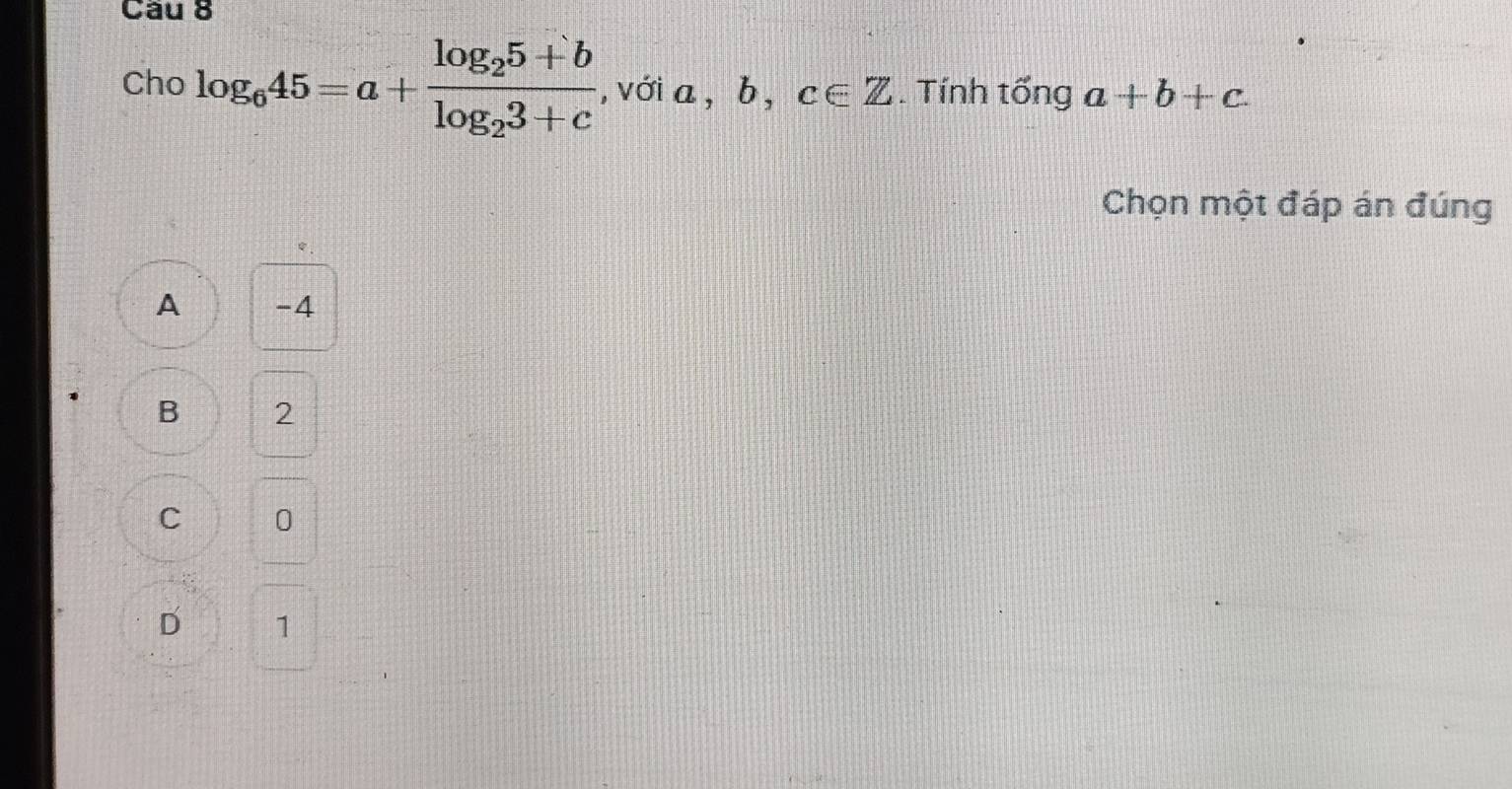 Cầu 8
Cho log _645=a+frac log _25+blog _23+c , với a. _  b,c∈ Z. Tính tống a+b+c. 
Chọn một đáp án đúng
A -4
B 2
C 0
D 1