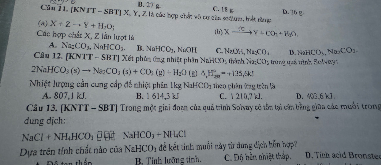 B. 27 g.
B C. 18 g. D. 36 g.
Câu 11. [KNTT - SBT] X, Y, Z là các hợp chất vô cơ của sodium, biết rằng:
(a) X+Zto Y+H_2O
(b) Xxrightarrow fcY+CO_2+H_2O. 
Các hợp chất X, Z lần lượt là
A. Na_2CO_3 , Na HCO_3. B. NaHCO_3 , NaOH C. NaOH, Na_2CO_3. D. NaHCO_3, Na_2CO_3. 
Câu 12. [KNTT - SBT] Xét phản ứng nhiệt phân NaHCO_3 thành Na_2CO_3 trong quá trình Solvay:
2NaHCO_3(s)to Na_2CO_3(s)+CO_2(g)+H_2O (g) △ _rH_(298)°=+135, 6kJ
Nhiệt lượng cần cung cấp để nhiệt phân 1kg NaHCO_3 theo phản ứng trên là
A. 807, 1 kJ. B. 1 614, 3 kJ C. 1 210, 7 kJ. D. 403, 6 kJ.
Câu 13. [KNTT - SBT] Trong một giai đoạn của quá trình Solvay có tồn tại cân bằng giữa các muối trong
dung dịch:
NaCl+NH_4HCO_3 NaHCO_3+NH_4Cl
Dựa trên tính chất nào của NaHCO_3 để kết tinh muối này từ dung dịch hỗn hợp?
B. Tính lưỡng tính. C. Độ bền nhiệt thấp. D. Tính acid Bronste