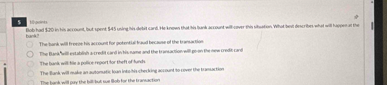 a 10 paints
Bob had $20 in his account, but spent $45 using his debit card. He knows that his bank account will cover this situation. What best describes what will happen at the
bank?
The bank will freeze his account for potential fraud because of the transaction
The Bank will establish a credit card in his name and the transaction will go on the new credit card
The bank will file a police report for theft of funds
The Bank will make an automatic loan into his checking account to cover the transaction
The bank will pay the bill but sue Bob for the transaction