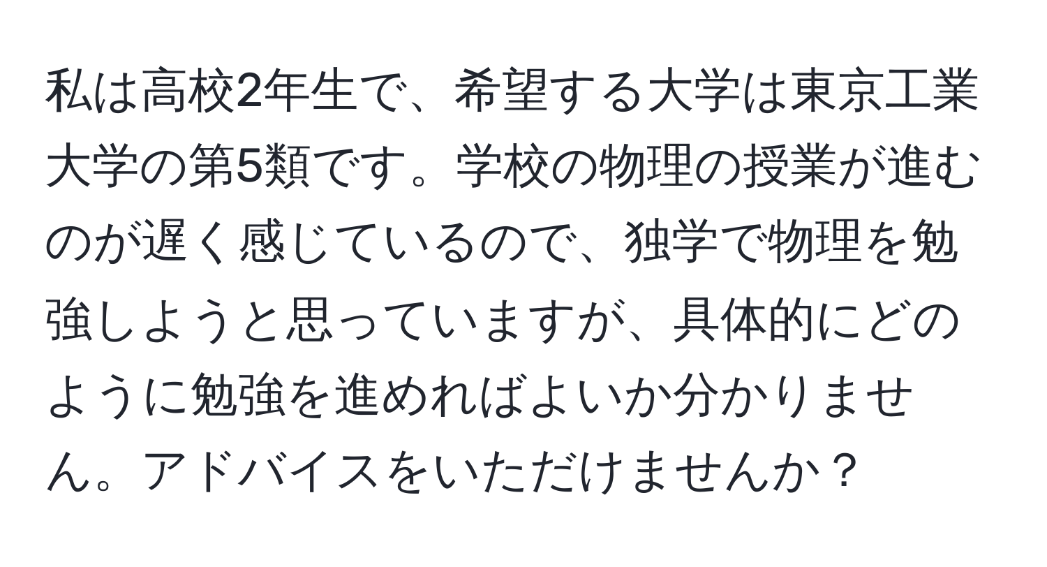 私は高校2年生で、希望する大学は東京工業大学の第5類です。学校の物理の授業が進むのが遅く感じているので、独学で物理を勉強しようと思っていますが、具体的にどのように勉強を進めればよいか分かりません。アドバイスをいただけませんか？