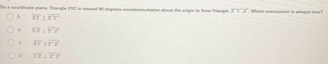 On a coordinate plane, Triangle XYZ is rotated 90 degrees counterclockwise about the origin to form Triangle X'Y'Z'. Which conclusion is always true?
A overline XYparallel overline X'Y'
B overline YZ⊥ overline Y'Z'
C overline XYparallel overline Y'Z'
D overline YZ⊥ overline X'Z'