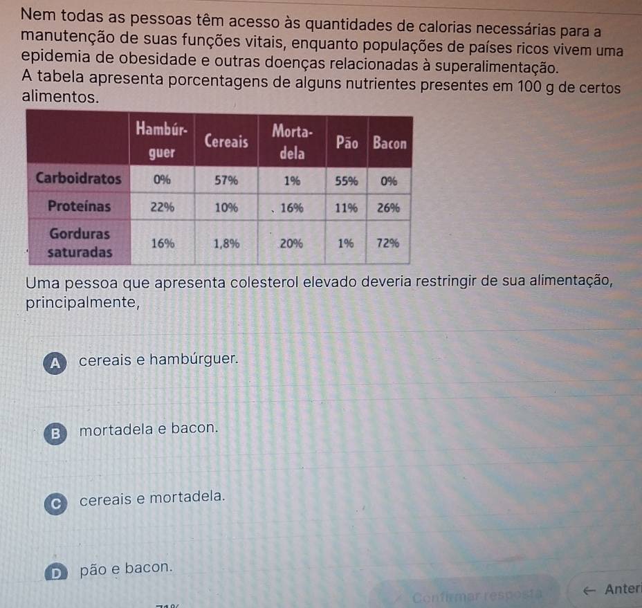 Nem todas as pessoas têm acesso às quantidades de calorias necessárias para a
manutenção de suas funções vitais, enquanto populações de países ricos vivem uma
epidemia de obesidade e outras doenças relacionadas à superalimentação.
A tabela apresenta porcentagens de alguns nutrientes presentes em 100 g de certos
alimentos.
Uma pessoa que apresenta colesterol elevado deveria restringir de sua alimentação,
principalmente,
A cereais e hambúrguer.
B mortadela e bacon.
c cereais e mortadela.
D pão e bacon.
Confirmar resposta Anter