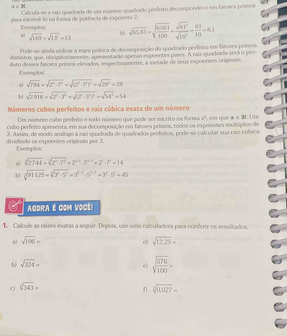 a∈ IN.
Calcula-se a raiz quadrada de um número quadrado perfeito decompondo-o em fatores primos
para escrevê-lo na forma de potência de expoente 2.
Exemplos:
a) sqrt(169)=sqrt(13^2)=13
b) sqrt(65,61)=sqrt(frac 6561)100= sqrt(81^2)/sqrt(10^2) = 81/10 =8,1
Pode-se ainda utilizar a regra prática de decomposição do quadrado perfeito em fatores primos
distintos, que, obrigatoriamente, apresentarão apenas expoentes pares. A raiz quadrada será o pro-
duto desses fatores primos elevados, respectivamente, à metade de seus expoentes originais.
Exemplos:
a) sqrt(784)=sqrt(2^4· 7^2)=sqrt((2^2· 7^1)^2)=sqrt(28^2)=28
b) sqrt(2916)=sqrt(2^2· 3^6)=sqrt((2^1· 3^3)^2)=sqrt(54^2)=54
Números cubos perfeitos e raiz cúbica exata de um número
Um número cubo perfeito é todo número que pode ser escrito na forma a^3 , em que a∈ IN. Um
cubo perfeito apresenta, em sua decomposição em fatores primos, todos os expoentes múltiplos de
3. Assim, de modo análogo à raiz quadrada de quadrados perfeitos, pode-se calcular sua raiz cúbica
dividindo os expoentes originais por 3.
Exemplos:
a) sqrt[3](2744)=sqrt[3](2^3· 7^3)=2^(3:3)· 7^(3:3)=2^1· 7^1=14
b) sqrt[3](91125)=sqrt[3](3^6· 5^3)=3^(6:3)· 5^(3:3)=3^2· 5^1=45
AGORA É COM VOCÊ!
1. Calcule as raízes exatas a seguir. Depois, use uma calculadora para conferir os resultados.
a) sqrt(196)= d) sqrt(12,25)=
b) sqrt(324)=
e) sqrt(frac 576)100=
c) sqrt[3](343)= sqrt[3](0,027)=
f)