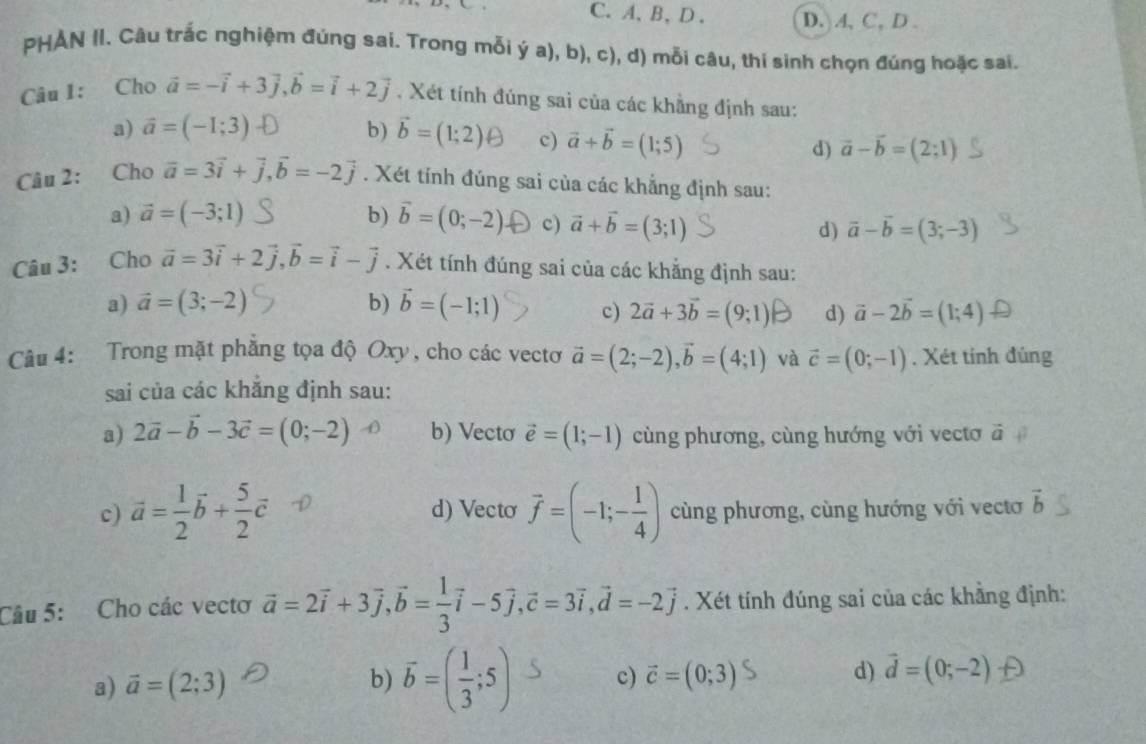 A、B、D. D. A, C, D .
PHAN II. Cầu trắc nghiệm đúng sai. Trong mỗi ý a), b), c), d) mỗi câu, thí sinh chọn đúng hoặc sai.
Câu 1: Cho vector a=-vector i+3vector j,vector b=vector i+2vector j. Xét tính đúng sai của các khẳng định sau:
a) vector a=(-1;3) b) vector b=(1;2) c) vector a+vector b=(1;5) d) vector a-vector b=(2;1)
Câu 2: Cho vector a=3vector i+vector j,vector b=-2vector j. Xét tính đúng sai của các khẳng định sau:
a) vector a=(-3;1) b) vector b=(0;-2) c) vector a+vector b=(3;1) vector a-vector b=(3;-3)
d)
Câu 3: Cho vector a=3vector i+2vector j,vector b=vector i-vector j. Xét tính đúng sai của các khẳng định sau:
a) vector a=(3;-2) b) vector b=(-1;1) c) 2vector a+3vector b=(9;1) d) vector a-2vector b=(1;4)
Câu 4: Trong mặt phẳng tọa độ Oxy, cho các vectơ vector a=(2;-2),vector b=(4;1) và vector c=(0;-1). Xét tính đúng
sai của các khăng định sau:
a) 2vector a-vector b-3vector c=(0;-2) b) Vectơ vector e=(1;-1) cùng phương, cùng hướng với vectơ ā
c) vector a= 1/2 vector b+ 5/2 vector c d) Vecto vector f=(-1;- 1/4 ) cùng phương, cùng hướng với vecto vector b
Câu 5: Cho các vectơ vector a=2vector i+3vector j,vector b= 1/3 vector i-5vector j,vector c=3vector i,vector d=-2vector j. Xét tính đúng sai của các khẳng định:
a) vector a=(2;3) b) overline b=( 1/3 ;5) c) vector c=(0;3) d) vector d=(0;-2)