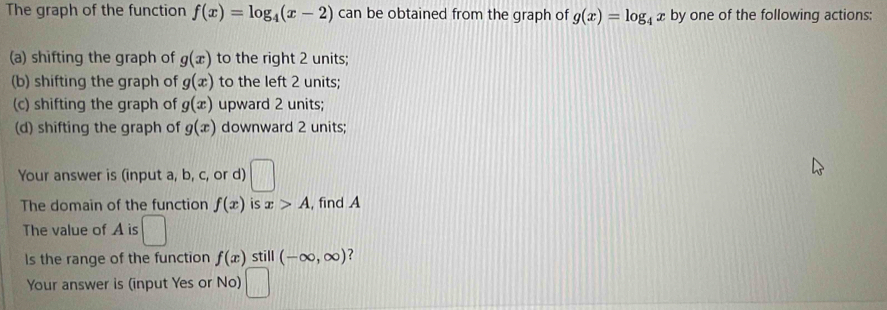 The graph of the function f(x)=log _4(x-2) can be obtained from the graph of g(x)=log _4x by one of the following actions:
(a) shifting the graph of g(x) to the right 2 units;
(b) shifting the graph of g(x) to the left 2 units;
(c) shifting the graph of g(x) upward 2 units;
(d) shifting the graph of g(x) downward 2 units;
Your answer is (input a, b, c, or d) □ 
The domain of the function f(x) is x>A , find A
The value of A is □ 
Is the range of the function f(x) still (-∈fty ,∈fty )
Your answer is (input Yes or No) □