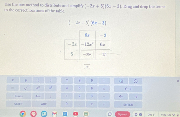 Use the box method to distribute and simplify (-2x+5)(6x-3). Drag and drop the terms
to the correct locations of the table.
(-2x+5)(6x-3)
try
y ( ) 7 8 9 ÷ ×
= surd  a^2 a^b 4 5 6 ×
Funcs Ans 1 2 3 -
SHIFT ABC 0 . π + ENTER
Sign out Dec 11 9:22 US