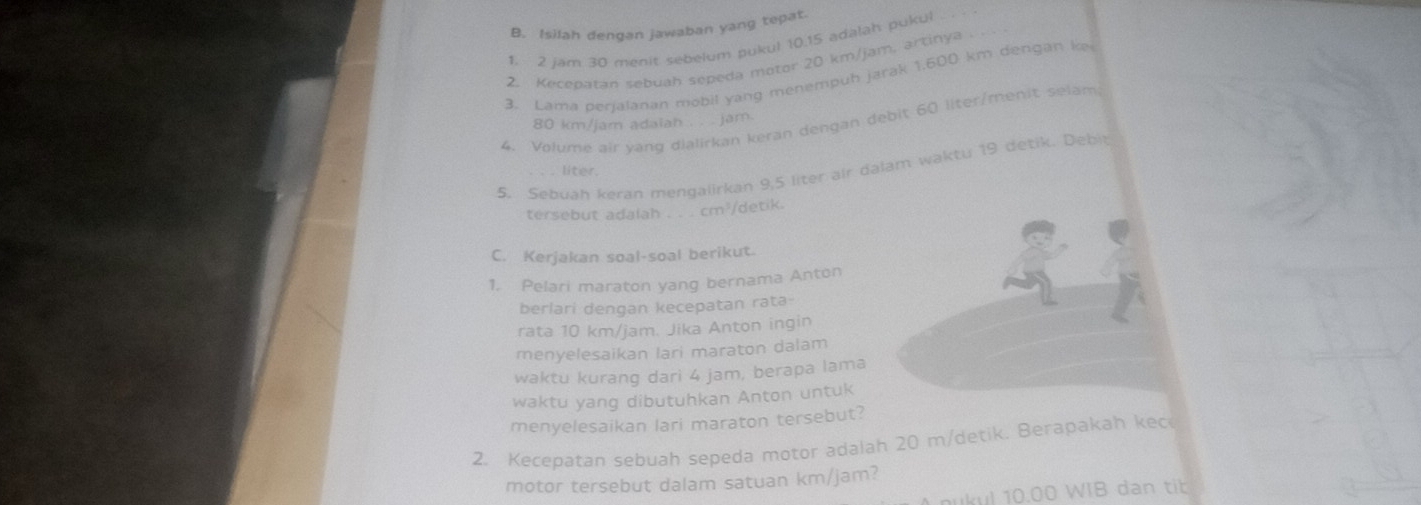 Isilah dengan jawaban yang tepat. 
1. 2 jam 30 menit sebelum pukul 10.15 adalah pukul 
2. Kecepatan sebuah sepeda motor 20 km/jam, artinya . 
3. Lama perjalanan mobil yang menempuh jarak 1.600 km dengan ke 
4. Volume air yạng dialirkan keran dengan debit 60 liter /menit selam
80 km/jam adaiah . . . jam. 
5. Sebuah keran mengalirkan 9,5 liter air dalam waktu 19 detik. Debit 
liter. 
tersebut adalah . . . cm³/detik. 
C. Kerjakan soal-soal berikut. 
1. Pelari maraton yang bernama Anton 
berlari dengan kecepatan rata 
rata 10 km/jam. Jika Anton ingin 
menyelesaikan lari maraton dalam 
waktu kurang dari 4 jam, berapa lama 
waktu yang dibutuhkan Anton untuk 
menyelesaikan lari maraton tersebut? 
2. Kecepatan sebuah sepeda motor adalah 20 m/detik. Berapakah kec 
motor tersebut dalam satuan km/jam? 
ukul 10.00 WIB dan tib