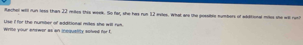 Rachel will run less than 22 miles this week. So far, she has run 12 miles. What are the possible numbers of additional miles she will run? 
Use f for the number of additional miles she will run. 
Write your answer as an inequality solved for f.