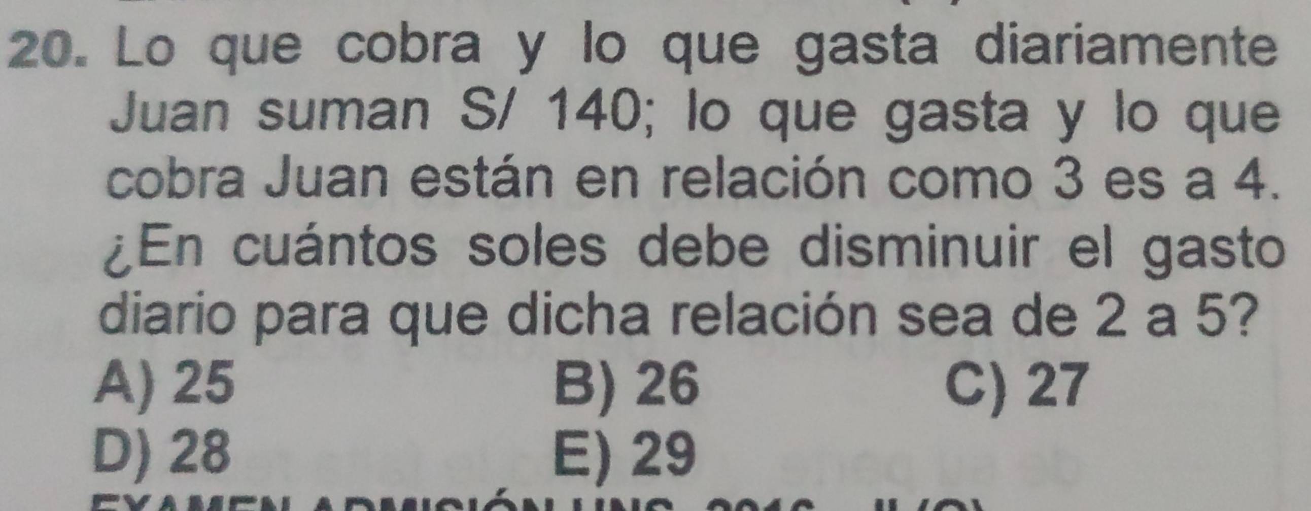 Lo que cobra y lo que gasta diariamente
Juan suman S/ 140; lo que gasta y lo que
cobra Juan están en relación como 3 es a 4.
¿En cuántos soles debe disminuir el gasto
diario para que dicha relación sea de 2 a 5?
A) 25 B) 26 C) 27
D) 28 E) 29