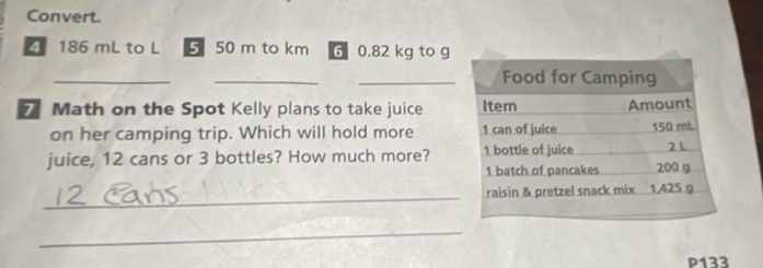 Convert.
186 mL to L 5 50 m to km 6 0.82 kg to g
__ 
_ 
7 Math on the Spot Kelly plans to take juice 
on her camping trip. Which will hold more 
juice, 12 cans or 3 bottles? How much more? 
_ 
_ 
P133