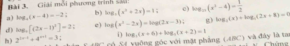 Giải mỗi phương trình sáu: 
a) log _4(x-4)=-2; b) log _3(x^2+2x)=1 c) log _25(x^2-4)= 1/2 
d) log _9[(2x-1)^2]=2; e) log (x^2-2x)=log (2x-3); g) log _2(x)+log _1(2x+8)=0
i) log _5(x+6)+log _5(x+2)=1
h) 2^(2x-1)+4^(x+1)=3; S ABC có S4 vuông góc với mặt phẳng (ABC) và đáy là tai 
N Chứng