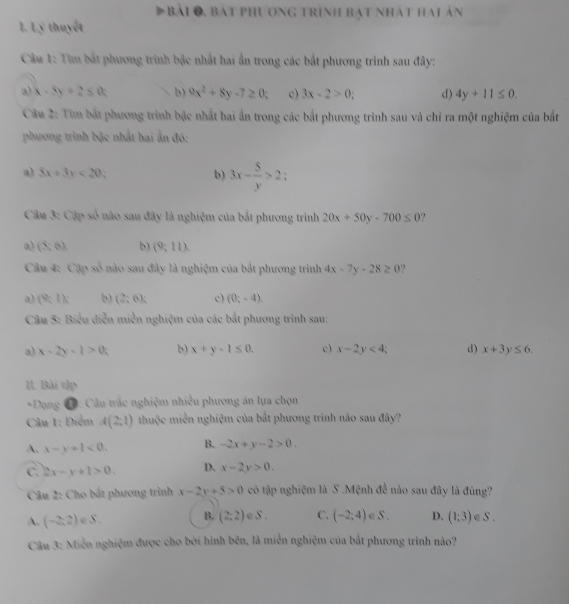 Đbài 0, bát phương trình bạt nhát hai án
1. Lý thuyết
Câu 1: Tìm bắt phương trình bậc nhất hai ẩn trong các bắt phương trình sau đây:
a) x-5y+2≤ 0 b) 9x^2+8y-7≥ 0 c) 3x-2>0; d) 4y+11≤ 0.
Câu 2: Tìm bắt phương trình bậc nhất hai ấn trong các bắt phương trình sau và chỉ ra một nghiệm của bắt
phương trình bậc nhất hai ấn đó:
a) 5x+3y<20</tex> b) 3x- 5/y >2;
Câu 3: Cặp số nào sau đây là nghiệm của bắt phương trình 20x+50y-700≤ 0 ?
(5,6) b) (9;11endpmatrix .
Câu 4: Cập số nào sau đây là nghiệm của bắt phương trình 4x-7y-28≥ 0
a) (9,1): b) (2;6endpmatrix ; c) (0;-4).
Câu 5: Biểu diễn miễn nghiệm của các bắt phương trình sau:
a) x-2y-1>0 b) x+y-1≤ 0. c) x-2y<4</tex> d) x+3y≤ 6.
II. Bài tập
*Dụng Đ: Câu trắc nghiệm nhiều phương án lựa chọn
Câu 1: Điểm A(2,1) thuộc miền nghiệm của bắt phương trình nào sau đây?
A. x-y+l<0. B. -2x+y-2>0.
C. 2x-y+1>0. D. x-2y>0.
Câu 2: Cho bắt phương trình x-2y+5>0 có tập nghiệm là S .Mệnh d^(frac 1)2 nào sau đây là đùng?
A. (-2,2) ∈ S . B. (2:2) 1 C. (-2;4)∈ S. D. (1;3)∈ S.
Câu 3: Miền nghiệm được cho bởi hình bên, là miền nghiệm của bắt phương trình nào?