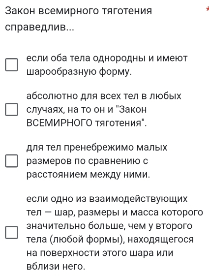 Закон всемирного тяготения 
справедлив... 
если оба тела однородныΙ и имеют 
шарообразную форму. 
абсолюΤно для всех тел в любых 
случаях, на то он и "Закон 
ВCΕМИΡΗΟΓΟ тяготения". 
для Τел пренебрежимо мальιх 
размеров по сравнению с 
расстоянием между ними. 
если одно из взаимодействуюШих 
Тел ー шар, размерыΙ и масса которого 
значительно больше, чем у второго 
τела ΚлΕбοй формы), находяшегося 
на ловерхности этого шара или 
вблизи него.