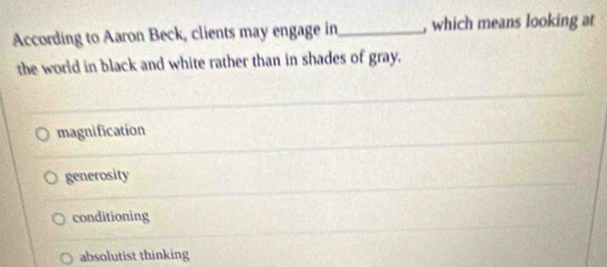 According to Aaron Beck, clients may engage in_ , which means looking at
the world in black and white rather than in shades of gray.
magnification
generosity
conditioning
absolutist thinking