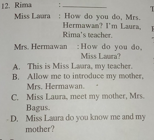 Rima :_
I
Miss Laura : How do you do, Mrs.
Hermawan? I’m Laura, F
Rima’s teacher.
Mrs. Hermawan : How do you do,
Miss Laura?
A. This is Miss Laura, my teacher.
B. Allow me to introduce my mother,
Mrs. Hermawan.
C. Miss Laura, meet my mother, Mrs.
Bagus.
D. Miss Laura do you know me and my
mother?