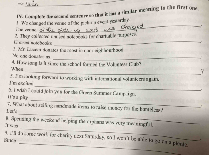 Complete the second sentence so that it has a similar meaning to the first one.
_
1. We changed the venue of the pick-up event yesterday.
The venue
2. They collected unused notebooks for charitable purposes.
Unused notebooks
_.
3. Mr. Lucent donates the most in our neighbourhood.
No one donates as _.
4. How long is it since the school formed the Volunteer Club?
When
_?
5. I’m looking forward to working with international volunteers again.
_
I’m excited
.
6. I wish I could join you for the Green Summer Campaign.
_
It’s a pity
.
_
7. What about selling handmade items to raise money for the homeless?
Let's
_
8. Spending the weekend helping the orphans was very meaningful.
It was
_
9. I’ll do some work for charity next Saturday, so I won’t be able to go on a picnic.
Since
.