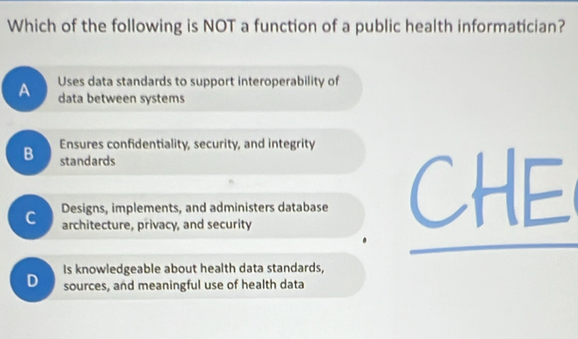 Which of the following is NOT a function of a public health informatician?
A Uses data standards to support interoperability of
data between systems
B Ensures confidentiality, security, and integrity
standards
Designs, implements, and administers database
C architecture, privacy, and security
Is knowledgeable about health data standards,
D sources, and meaningful use of health data