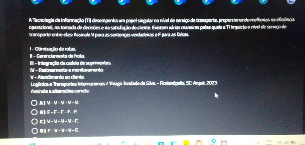 A Tecnologia da Informação (TI) desempenha um papel singular no nível de serviço de transporte, proporcionando melhorias na eficiência
operacional, na tomada de decisões e na satisfação do cliente. Existem várias maneiras pelas quais a TI impacta o nível de serviço de
transporte entre elas: Assinale V para as sentenças verdadeiras e F para as falsas.
I - Otimização de rotas.
II - Gerenciamento de frota.
III - Integração da cadeia de suprimentos.
IV - Rastreamento e monitoramento.
V - Atendimento ao cliente.
Logística e Transportes Internacionais / Thiago Trindade da Silva. - Florianópolis, SC: Arqué, 2023.
Assinale a alternativa correta.
A) M-M-M-M-M
B) F -F-F-F-I;
C ) V - V - V - V - F.
D ) F - V - V - V - F