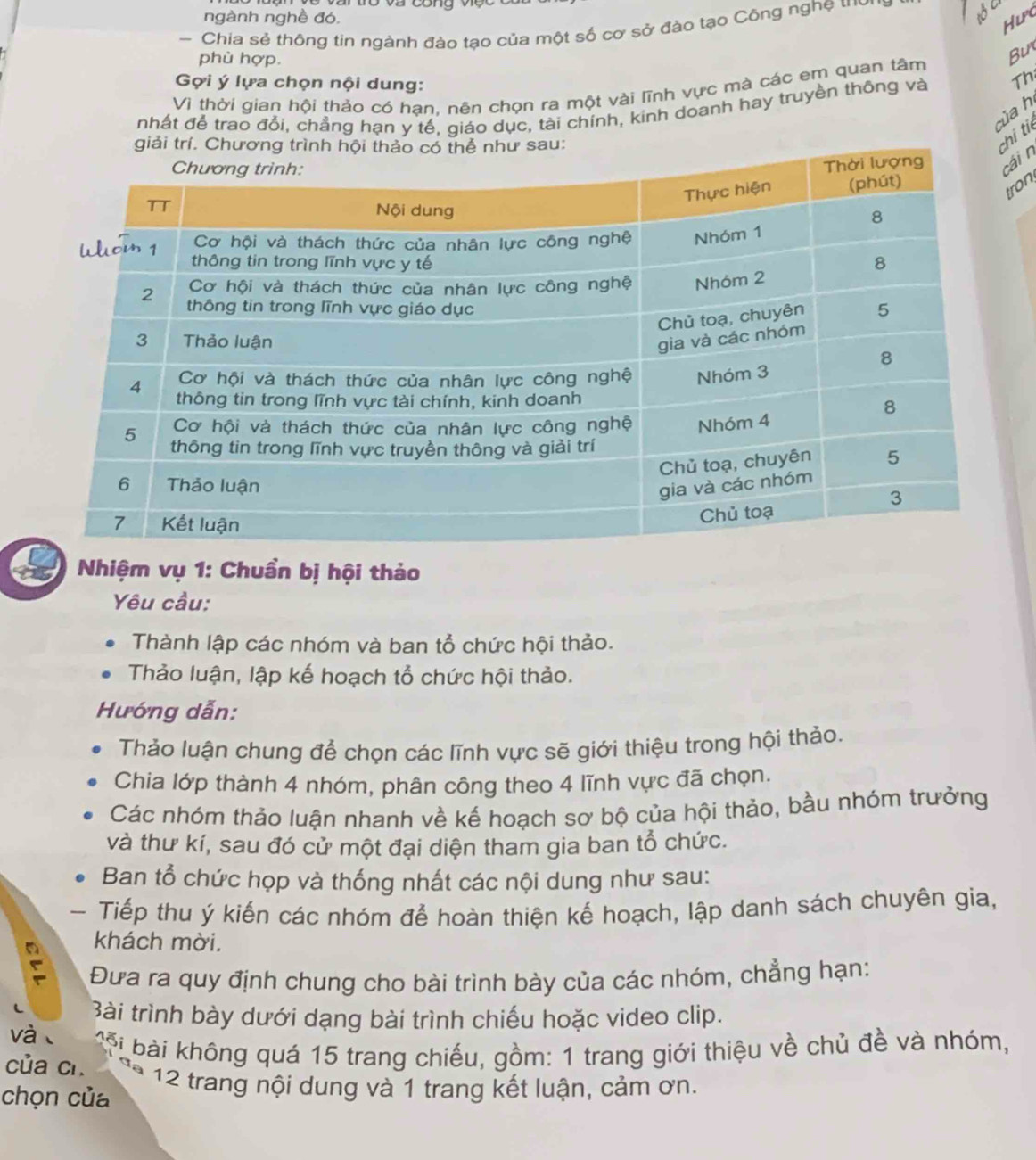 ngành nghề đó. 
Hưpo 
- Chia sẻ thông tin ngành đào tạo của một số cơ sở đào tạo Công nghệ tới 
SC 
phù hợp. 
Vì thời gian hội thảo có hạn, nên chọn ra một vài lĩnh vực mà các em quan tâm Bu 
Gợi ý lựa chọn nội dung: 
nhất để trao đổi, chẳng hạn y tế, giáo dục, tài chính, kinh doanh hay truyền thông và Th 
của h 
u: 
hi ti 
ái n 
ron 
Nhiệm vụ 1: Chuẩn bị hội thảo 
Yêu cầu: 
Thành lập các nhóm và ban tổ chức hội thảo. 
Thảo luận, lập kế hoạch tổ chức hội thảo. 
Hướng dẫn: 
Thảo luận chung để chọn các lĩnh vực sẽ giới thiệu trong hội thảo. 
Chia lớp thành 4 nhóm, phân công theo 4 lĩnh vực đã chọn. 
Các nhóm thảo luận nhanh về kế hoạch sơ bộ của hội thảo, bầu nhóm trưởng 
và thư kí, sau đó cử một đại diện tham gia ban tổ chức. 
Ban tổ chức họp và thống nhất các nội dung như sau: 
- Tiếp thu ý kiến các nhóm để hoàn thiện kế hoạch, lập danh sách chuyên gia, 
khách mời. 
Đưa ra quy định chung cho bài trình bày của các nhóm, chẳng hạn: 
Bài trình bày dưới dạng bài trình chiếu hoặc video clip. 
và 
i à i không quá 15 trang chiếu, gồm: 1 trang giới thiệu về chủ đề và nhóm, 
của cí. 12 trang nội dung và 1 trang kết luận, cảm ơn. 
chọn của