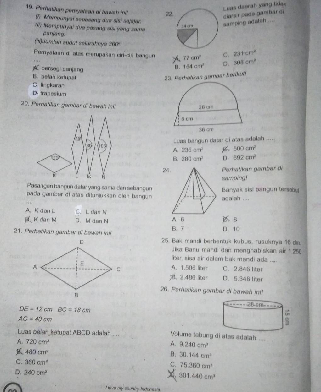 Luas daerah yang tidak
19. Perhatikan pemyataan di bawah ini!
22
diarsir pada gambar di
(i) Mempunyai sepasang dua sisi sejajar.
(ii) Mempunyai dua pasang sisi yang sama
samping adalah ....
panjang.
(iii)Jumlah sudut seluruhnya 360°.
Pernyataan di atas merupakan ciri-ciri bangun 77cm^2 C. 231°cm^2
persegi panjang
B. 154cm^2 D. 308cm^2
B. belah ketupat 23. Perhatikan gambar berikut!
C lingkaran
D. trapesium
20. Perhatikan gambar di bawah ini! 
75
Luas bangun datar di atas adalah .....
80° 105°
A. 236cm^2 500cm^2
120°
B. 280cm^2 D. 692cm^2
24Perhatikan gambar di
K
~ samping!
Pasangan bangun datar yang sama dan sebangun
Banyak sisi bangun tersb
pada gambar di atas ditunjukkan oleh bangunadalah ....
A. K dan L C. L dan N
K dan M D. M dan N A. 6
8
21. Perhatikan gambar di bawah ini!
B. 7 D. 10
25. Bak mandi berbentuk kubus, rusuknya 16 dm.
Jika Banu mandi dan menghabiskan air 1.250
liter, sisa air dalam bak mandi ada ..
A. 1.506 liter C. 2.846 liter
、 2.486 liter D. 5.346 liter
26. Perhatikan gambar di bawah ini!

DE=12cm BC=18cm
AC=40cm
Luas belah ketupat ABCD adalah ....
Volume tabung di atas adalah ....
A. 720cm^2 A. 9.240cm^3
480cm^2
B. 30.144cm^3
C. 360cm^2
C. 75.360cm^3
D. 240cm^2
301.440cm^3
I love my country Indonesia