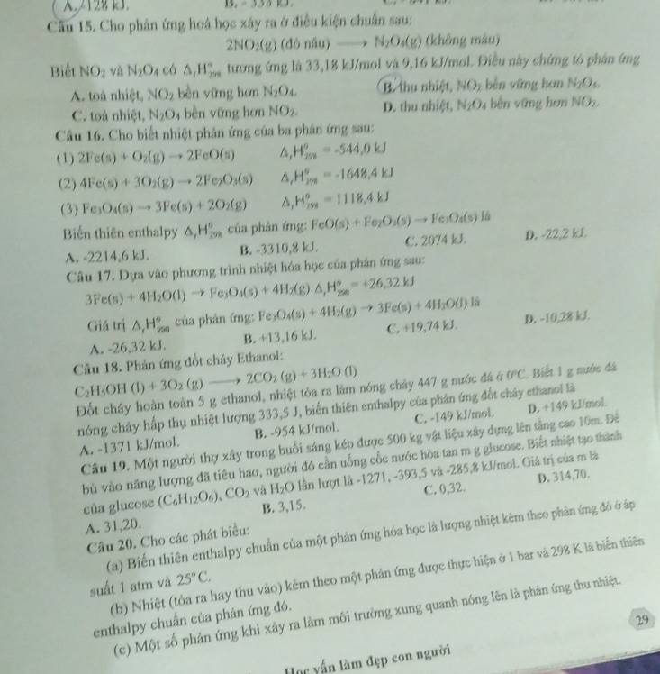 A.212B kJ.
Câu 15. Cho phân ứng hoá học xây ra ở điều kiện chuẩn sau:
2NO_2(g) (donlu)to N_2O_4(g) (không màu)
Biết NO_2 và N_2O_4 có △ _1H_(250)° tương ứng là 33,18 kJ/mol và 9,16 kJ/mol. Điều này chứng tó phân ứng
A. toà nhiệt, NO_2 bèn yững hơn N_2O_4 B. thu nhiệt NO_2 běn vững hơn N_2O_6
C. toà nhiệt, N_2O_4 bèn vững hơn NO_2. D. thu nhiệt, N_2O_4 běn yāng hon NO_2
Câu 16. Cho biết nhiệt phân ứng của ba phân ứng sau:
(1) 2Fe(s)+O_2(g)to 2FeO(s) ^ H_(298)^o=-544,0kJ
(2) 4Fe(s)+3O_2(g)to 2Fe_2O_3(s) ^ H_(2m)°=-1648.4kJ
(3) Fe_3O_4(s)to 3Fe(s)+2O_2(g) △ H_208=110=1118.4kJ
Biến thiên enthalpy △ _1H_(29)° của phản ứng: FeO(s)+Fe_2O_3(s)to Fe_3O_4(s) D. -22,2 kJ.
A. -2214,6 kJ. B. -3310,8 kJ. C. 2074 kJ.
Câu 17. Dựa vào phương trình nhiệt hóa học của phân ứng sau:
3Fe(s)+4H_2O(l)to Fe_3O_4(s)+4H_2(g)△ ,H_2^(o=+26.32kJ là
Giá trị △ _(1_2∈fty)^^circ) của phản ứng: Fe_3O_4(s)+4H_2(g)to 3Fe(s)+4H_2O(l) D. -10,28 kJ.
A. -26,32 kJ. B. +13,16 kJ. C. +19,74kJ.
Câu 18. Phản ứng đốt chây Ethanol:
C_2H_5OH(l)+3O_2(g)to 2CO_2(g)+3H_2O(l)
Đốt cháy hoàn toàn 5 g ethanol, nhiệt tỏa ra lằm nóng chảy 447 g nước đá ở 0°C Biết 1 g nước đá
nóng chây hấp thụ nhiệt lượng 333,5 J, biển thiên enthalpy của phản ứng đốt chây ethanol là
A. -1371 kJ/mol. B. -954 kJ/mol. C. -149 kJ/mol D. +149 kl/mol
Câu 19. Một người thợ xây trong buổi sáng kéo được 500 kg vật liệu xây dựng lên tầng cao 10m. Đê
bù vào năng lượng đã tiêu hao, người đó cần uống cốc nước hòa tan m g glucose. Biết nhiệt tạo thành
D. 314,70.
của glucose (C_6H_12O_6),CO_2 và H_2O lần lượt là -1271, -393,5 và -285,8 kJ/mol. Giả trị của m là
A. 31,20. B. 3,15. C. 0,32.
(a) Biến thiên enthalpy chuẩn của một phản ứng hóa học là lượng nhiệt kèm theo phân ứng đô ở áp
Câu 20. Cho các phát biểu:
(b) Nhiệt (tỏa ra hay thu vào) kêm theo một phản ứng được thực hiện ở 1 bar và 298 K là biến thiên
suất 1 atm và 25°C.
(c) Một số phản ứng khi xây ra làm môi trường xung quanh nóng lên là phản ứng thu nhiệt.
enthalpy chuẩn của phản ứng đó.
29
Học yấn làm đẹp con người