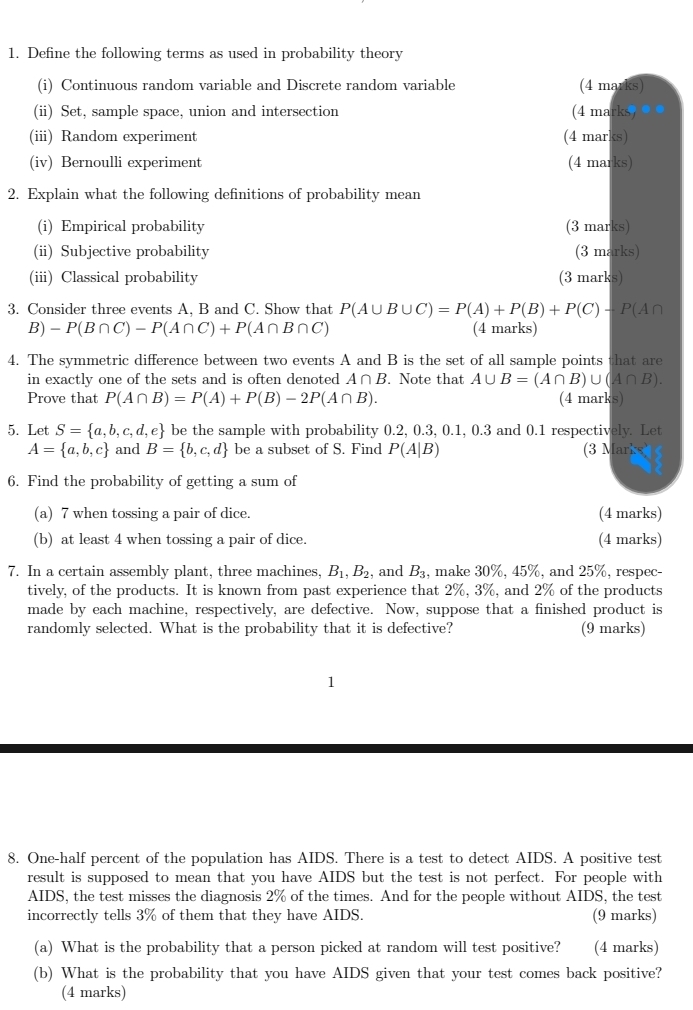 Define the following terms as used in probability theory
(i) Continuous random variable and Discrete random variable (4 marks)
(ii) Set, sample space, union and intersection (4 marks ● ●
(iii) Random experiment (4 marks)
(iv) Bernoulli experiment (4 marks)
2. Explain what the following definitions of probability mean
(i) Empirical probability (3 marks)
(ii) Subjective probability (3 marks)
(iii) Classical probability (3 marks)
3. Consider three events A, B and C. Show that P(A∪ B∪ C)=P(A)+P(B)+P(C)+P(A∩
B) -P(B∩ C)-P(A∩ C)+P(A∩ B∩ C) (4 marks)
4. The symmetric difference between two events A and B is the set of all sample points that are
in exactly one of the sets and is often denoted A∩ B. Note that A∪ B=(A∩ B)∪ (A∩ B).
Prove that P(A∩ B)=P(A)+P(B)-2P(A∩ B). (4 marks)
5. Let S= a,b,c,d,e be the sample with probability 0.2, 0.3, 0.1, 0.3 and 0.1 respectively. Let
A= a,b,c and B= b,c,d be a subset of S. Find P(A|B) (3 Marks
6. Find the probability of getting a sum of
(a) 7 when tossing a pair of dice. (4 marks)
(b) at least 4 when tossing a pair of dice. (4 marks)
7. In a certain assembly plant, three machines, B_1,B_2 , and B_3 , make 30%, 45%, and 25%, respec-
tively, of the products. It is known from past experience that 2%, 3%, and 2% of the products
made by each machine, respectively, are defective. Now, suppose that a finished product is
randomly selected. What is the probability that it is defective? (9 marks)
8. One-half percent of the population has AIDS. There is a test to detect AIDS. A positive test
result is supposed to mean that you have AIDS but the test is not perfect. For people with
AIDS, the test misses the diagnosis 2% of the times. And for the people without AIDS, the test
incorrectly tells 3% of them that they have AIDS. (9 marks)
(a) What is the probability that a person picked at random will test positive? (4 marks)
(b) What is the probability that you have AIDS given that your test comes back positive?
(4 marks)