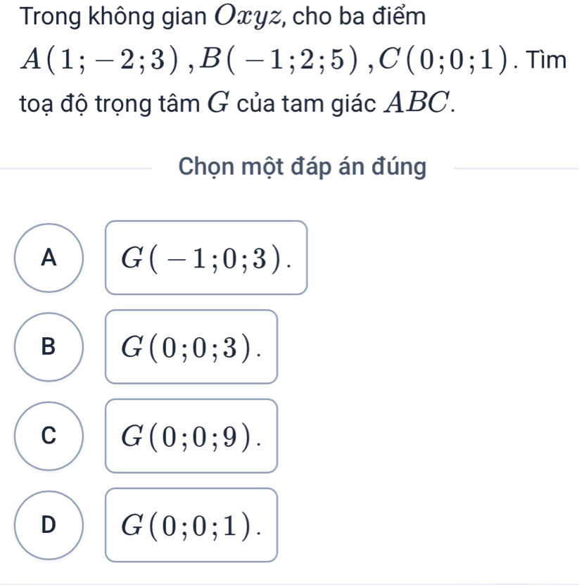 Trong không gian Oxyz, cho ba điểm
A(1;-2;3), B(-1;2;5), C(0;0;1). Tìm
toạ độ trọng tâm G của tam giác ABC.
Chọn một đáp án đúng
A G(-1;0;3).
B G(0;0;3).
C G(0;0;9).
D G(0;0;1).