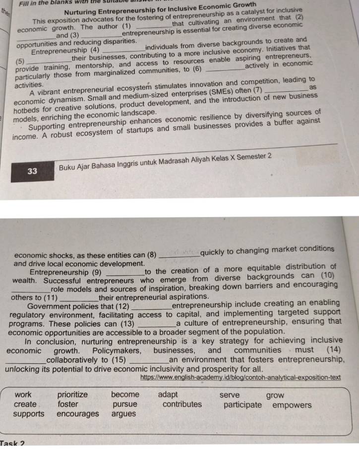 Fill in the Blanks with the suitable 
the 
Nurturing Entrepreneurship for Inclusive Economic Growth 
This exposition advocates for the fostering of entrepreneurship as a catalyst for inclusive 
_economic growth. The author (1) _that cultivating an environment that (2) 
and (3) _entrepreneurship is essential for creating diverse economic 
opportunities and reducing disparities. 
_Entrepreneurship (4) individuals from diverse backgrounds to create and 
(5) their businesses, contributing to a more inclusive economy. Initiatives that 
provide training, mentorship, and access to resources enable aspiring entrepreneurs, 
particularly those from marginalized communities, to (6) _actively in economic 
activities. 
A vibrant entrepreneurial ecosystem stimulates innovation and competition, leading to 
economic dynamism. Small and medium-sized enterprises (SMEs) often (7) _as 
hotbeds for creative solutions, product development, and the introduction of new business 
models, enriching the economic landscape. 
Supporting entrepreneurship enhances economic resilience by diversifying sources of 
income. A robust ecosystem of startups and small businesses provides a buffer against
33 Buku Ajar Bahasa Inggris untuk Madrasah Aliyah Kelas X Semester 2 
economic shocks, as these entities can (8) _quickly to changing market conditions 
and drive local economic development. 
Entrepreneurship (9) to the creation of a more equitable distribution of 
wealth. Successful entrepreneurs who emerge from diverse backgrounds can (10) 
_role models and sources of inspiration, breaking down barriers and encouraging 
others to (11) _their entrepreneurial aspirations. 
Government policies that (12) _entrepreneurship include creating an enabling 
regulatory environment, facilitating access to capital, and implementing targeted support 
programs. These policies can (13) _a culture of entrepreneurship, ensuring that 
economic opportunities are accessible to a broader segment of the population. 
In conclusion, nurturing entrepreneurship is a key strategy for achieving inclusive 
economic growth. Policymakers, businesses, and communities must (14) 
_collaboratively to (15) _an environment that fosters entrepreneurship, 
unlocking its potential to drive economic inclusivity and prosperity for all. 
https://www.english-academy.id/blog/contoh-analytical-exposition-text 
work prioritize become adapt serve grow 
create . foster pursue contributes participate empowers 
supports encourages argues 
Task 2