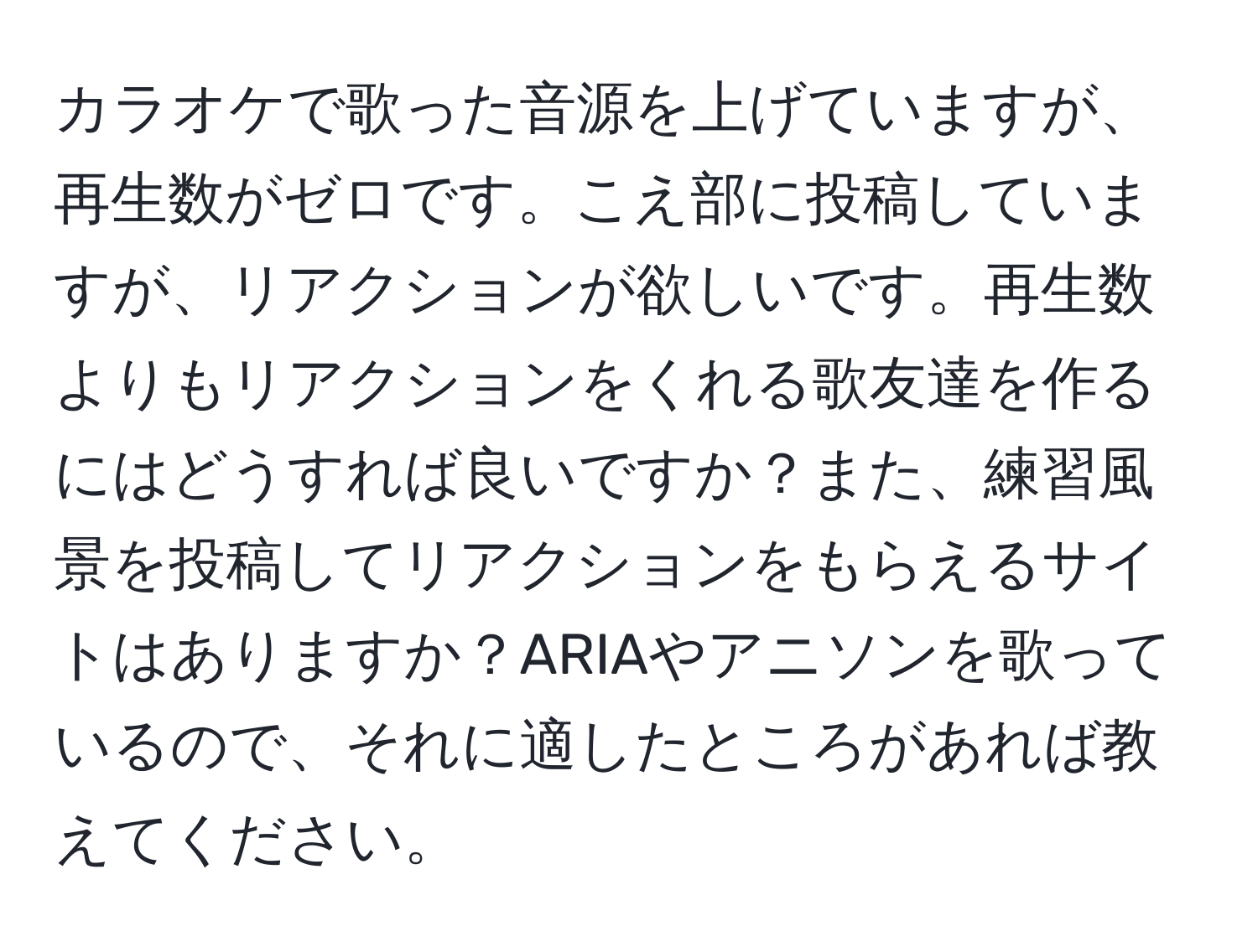 カラオケで歌った音源を上げていますが、再生数がゼロです。こえ部に投稿していますが、リアクションが欲しいです。再生数よりもリアクションをくれる歌友達を作るにはどうすれば良いですか？また、練習風景を投稿してリアクションをもらえるサイトはありますか？ARIAやアニソンを歌っているので、それに適したところがあれば教えてください。