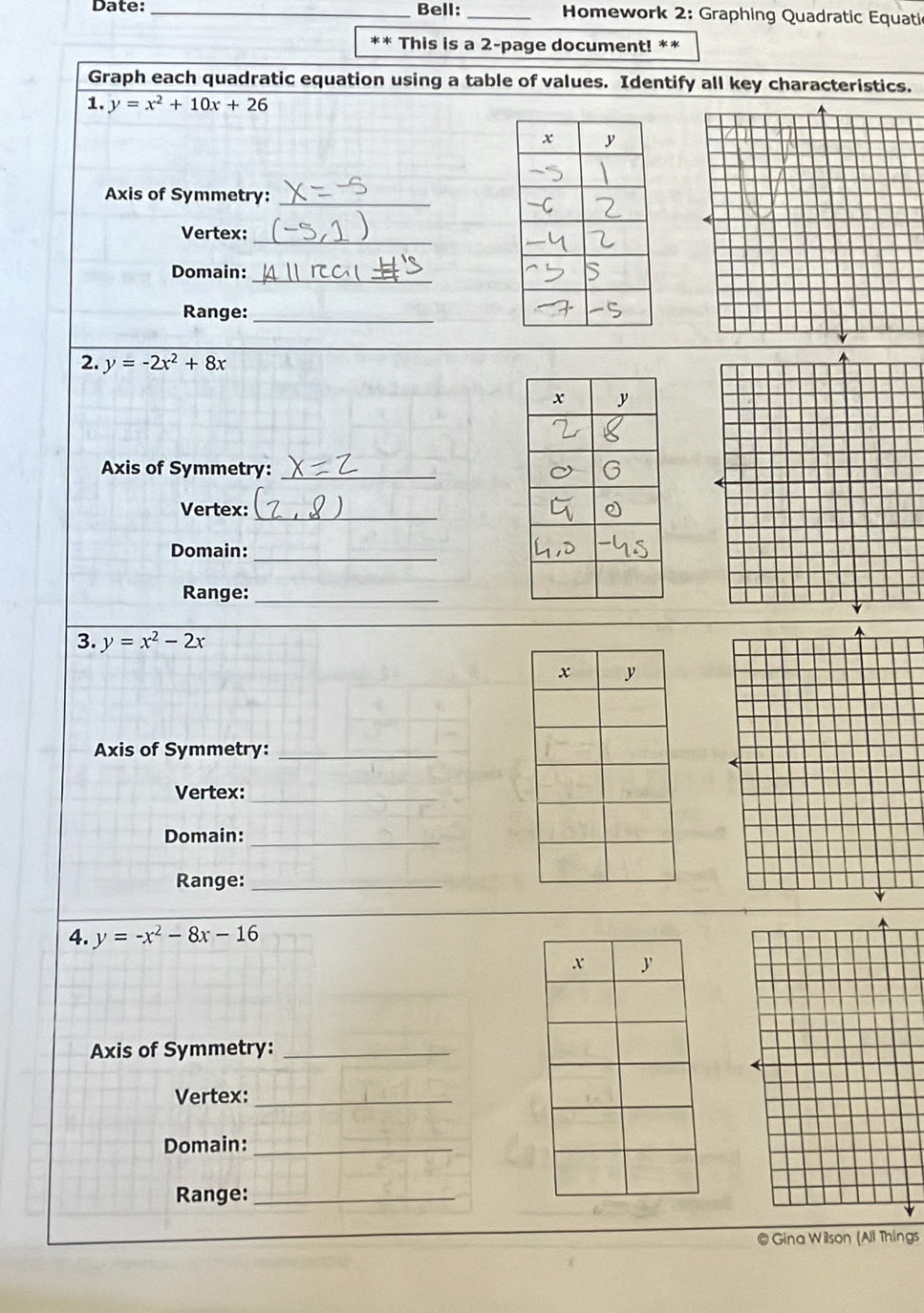 Date: _Bell: _* Homework 2: Graphing Quadratic Equati 
This is a 2-page document! ** 
Graph each quadratic equation using a table of values. Identify all key characteristics. 
1. y=x^2+10x+26
Axis of Symmetry:_ 
Vertex: 
_ 
Domain:_ 
Range:_ 
2. y=-2x^2+8x
Axis of Symmetry:_ 
Vertex: 
_ 
Domain: 
_ 
Range:_ 
3. y=x^2-2x
Axis of Symmetry:_ 
Vertex:_ 
Domain:_ 
Range:_ 
4. y=-x^2-8x-16
Axis of Symmetry:_ 
Vertex:_ 
Domain:_ 
Range:_ 
© Gina Wilson (All Things