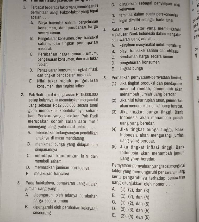 A  r man sato jawaban yun 
1. Terdapat beberapa faktor yang memengaruhi C. diinginkan sebagai penyimpan nilai   K
permintaan uang. Faktor-faktor yang tepat kekayaan
L
adalah . . . D. tersedia dalam suatu perekonomian
A. Biaya transaksi saham, pengeluaran E. ingin dimiliki sebagai harta tunai dibal
jasa
konsumen, dan perubahan harga 4. Salah satu faktor yang memengaruhi
secara umum.
Per
B. Pengeluaran konsumen, biaya transaksi keputusan Bank Indonesia dalam mengatur
penawaran uang adalah . . . .
ters
saham, dan tingkat pendapatan A. keinginan masyarakat untuk menabung
nasional.
C. Perubahan harga secara umum, B. biaya transaksi saham dan obligasi
ber
pengeluaran konsumen, dan nilai tukar C. perubahan harga secara umum 1)
rupiah. D. pengeluaran konsumen
D. Pengeluaran konsumen, tingkat inflasi, E. tingkat bunga
dan tingkat pendapatan nasional.
E. Nilai tukar rupiah, pengeluaran 5. Perhatikan pernyataan-pernyataan berikut. 2)
konsumen, dan tingkat inflasi. (1) Jika tingkat produksi dan pendapatan
nasional rendah, pemerintah akan
2. Pak Rudi memiliki penghasilan Rp15.000.000 menambah jumlah uang beredar.
setiap bulannya. Ia memutuskan mengambil (2) Jika nilai tukar rupiah turun, pemerintah   
uang sebesar Rp12.000.000 secara tunai akan menurunkan jumlah uang beredar.
guna mencukupi kebutuhannya sehari- (3) Jika tingkat bunga tinggi, Bank
hari. Perilaku yang dilakukan Pak Rudi Indonesia akan menambah jumlah
merupakan contoh salah satu motif uang yang beredar.
memegang uang, yaitu motif untuk . . . . (4) Jika tingkat bunga tinggi, Bank
A. memastikan kelangsungan pendidikan Indonesia akan mengurangi jumlah
anaknya di masa mendatang uang yang beredar.
B. menikmati bunga yang didapat dari (5) Jika tingkat inflasi tinggi, Bank
simpanannya Indonesia akan menambah jumlah
C. mendapat keuntungan lain dari uang yang beredar.
membeli saham
Pernyataan-pernyataan yang tepat mengenai
D. memastikan jaminan hari tuanya faktor yang memengaruhi penawaran uang
E. melakukan transaksi
serta pengaruhnya terhadap penawaran
3. Pada hakikatnya, penawaran uang adalah uang ditunjukkan oleh nomor . . . .
jumlah uang yang . . . .
A. (1), (2), dan (3)
A. dipengaruhi oleh adanya perubahan B. (1), (2), dan (4)
harga secara umum
C. (1), (2), dan (5)
B. dipengaruhi oleh perubahan kekayaan D. (2), (3), dan (5)
seseorang
E. (2), (4), dan (5)