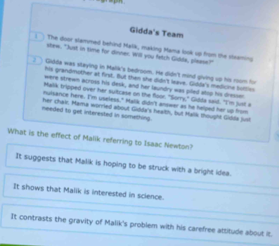 Gidda's Team
] The door slammed behind Malik, making Mama look up from the steaming
stew. "Just in time for dinner. Will you fatch Gidda, plsase?"
2 Gidda was staying in Malik's bedroom. He didn't mind giving up his room for
his grandmother at first. But then she didn't leave. Gidda's medicine bottles
were strewn across his desk, and her laundry was piled atop his dresser.
Malik tripped over her suitcase on the floor. "Sorry," Gidda said. "I'm just a
nuisance here. I'm useless." Malik didn't answer as he helped her up from
her chair. Mama worried about Gidda's health, but Malik thought Gidda just
needed to get interested in something.
What is the effect of Malik referring to Isaac Newton?
It suggests that Malik is hoping to be struck with a bright idea.
It shows that Malik is interested in science.
It contrasts the gravity of Malik's problem with his carefree attitude about it,