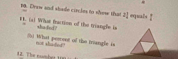 Draw and shade circles to show that 2 1/4  equals  9/4 

11. (a) What fraction of the triangle is 
shaded? 
(b) What percent of the triangle is 
not shaded? 
12. The number 100 i