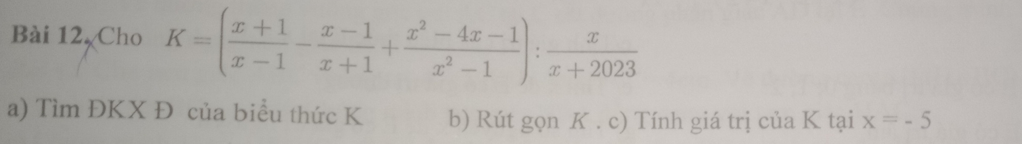 Bài 12,Cho K=( (x+1)/x-1 - (x-1)/x+1 + (x^2-4x-1)/x^2-1 ): x/x+2023 
a) Tìm ĐKX Đ của biểu thức K
b) Rút gọn K. c) Tính giá trị của K tại x=-5