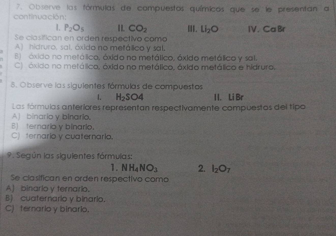 Observe las fórmulas de compuestos químicos que se le presentan a
continuación:
1. P_2O_5 II. CO_2 III. Li_2O CaBr
1V 
Se clasifican en orden respectivo como
A) hidruro, sal, óxido no metálico y sal.
D B) óxido no metálico, óxido no metálico, óxido metálico y sal.
C) óxido no metálico, óxido no metálico, óxido metálico e hidruro.
8. Observe las siguientes fórmulas de compuestos
I. H_2SO4 I I. Li Br
Las fórmulas anteriores representan respectivamente compuestos del tipo
A) binario y binario.
B) ternario y binario.
C) ternario y cuaternario.
9. Según las siguientes fórmulas:
1. NH_4NO_3 2. I_2O_7
Se clasifican en orden respectivo como
A) binario y ternario.
B) cuaternario y binario.
C) ternario y binario.