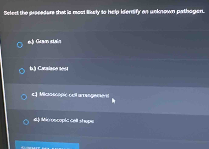 Select the procedure that is most likely to help identify an unknown pathogen.
a.) Gram stain
b.) Catalase test
c.) Microscopic cell arrangement
d.) Microscopic cell shape
Sliduit