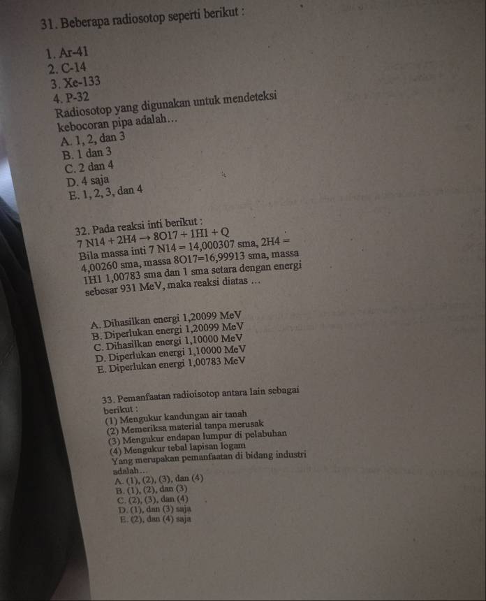 Beberapa radiosotop seperti berikut :
1. Ar-41
2. C-14
3. Xe-133
4. P-32
Radiosotop yang digunakan untuk mendeteksi
kebocoran pipa adalah…..
A. 1, 2, dan 3
B. 1 dan 3
C. 2 dan 4
D. 4 saja
E. 1, 2, 3, dan 4
32. Pada reaksi inti berikut :
7N14+2H4to 8017+1H1+Q
Bila massa inti 7N14=14,000307sma, 2H4= ma, massa
4,00260 sma, massa 8O17=16,99913sr
1H1 1,00783 sma dan 1 sma setara dengan energi
sebesar 931 MeV, maka reaksi diatas …
A. Dihasilkan energi 1,20099 MeV
B. Diperlukan energi 1,20099 MeV
C. Dihasilkan energi 1,10000 MeV
D. Diperlukan energi 1,10000 MeV
E. Diperlukan energi 1,00783 MeV
33. Pemanfaatan radioisotop antara lain sebagai
berikut :
(1) Mengukur kandungan air tanah
(2) Memeriksa material tanpa merusak
(3) Mengukur endapan lumpur di pelabuhan
(4) Mengukur tebal lapisan logam
Yang merupakan pemanfaatan di bidang industri
adalah ..
A. (1),(2),(3) , dan (4)
B. (1), (2), dan (3)
C. (2), (3), dan (4)
D. (1), dan (3) saja
E. (2), dan (4) saja