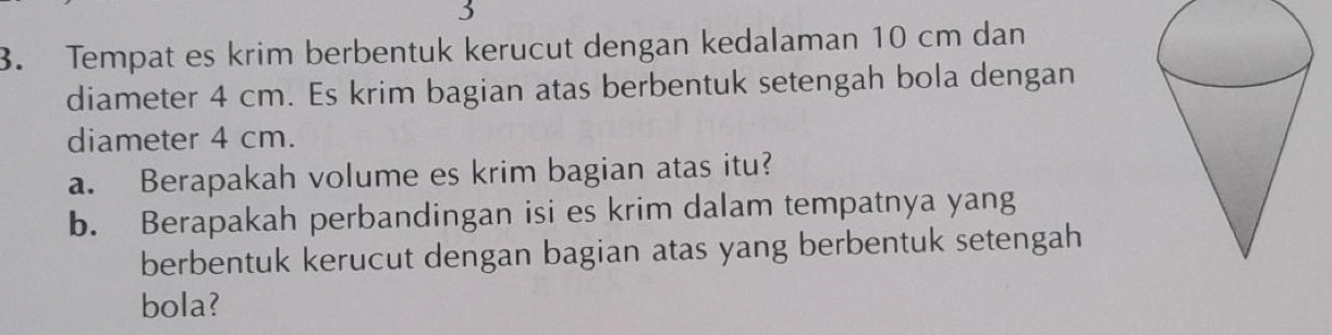 3 
3. Tempat es krim berbentuk kerucut dengan kedalaman 10 cm dan 
diameter 4 cm. Es krim bagian atas berbentuk setengah bola dengan 
diameter 4 cm. 
a. Berapakah volume es krim bagian atas itu? 
b. Berapakah perbandingan isi es krim dalam tempatnya yang 
berbentuk kerucut dengan bagian atas yang berbentuk setengah 
bola?