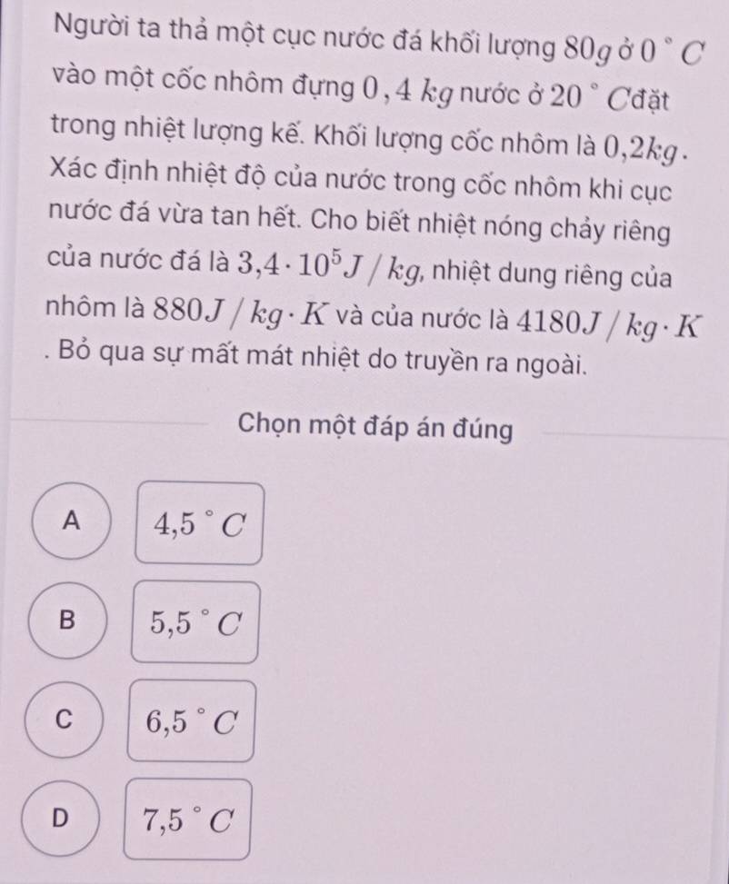 Người ta thả một cục nước đá khối lượng 80g ở 0°C
vào một cốc nhôm đựng 0, 4 kg nước ở 20° Cđặt
trong nhiệt lượng kế. Khối lượng cốc nhôm là 0,2kg.
Xác định nhiệt độ của nước trong cốc nhôm khi cục
nước đá vừa tan hết. Cho biết nhiệt nóng chảy riêng
của nước đá là 3,4· 10^5J/kg , nhiệt dung riêng của
nhôm là 880 J / kg · K và của nước là 4180 J/kg· K. Bỏ qua sự mất mát nhiệt do truyền ra ngoài.
Chọn một đáp án đúng
A 4,5°C
B 5,5°C
C 6,5°C
D 7,5°C