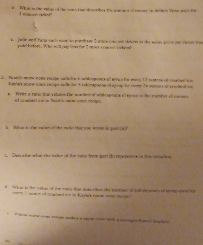 What is the value of the ratio that describes the amount of money in dollars Yuna pays for
1 concert ticket? 
e. Julie and Yuna each want to purchase 2 more concert tickets at the same price per ticket the 
paid before. Who will pay less for 2 more concert tickets? 
3. Noah's snow cone recipe calls for 6 tablespoons of syrup for every 12 ounces of crushed ice. 
Kayla's snow cone recipe calls for 8 tablespoons of syrup for every 24 ounces of crushed ice. 
a. Write a ratio that relates the number of tablespoons of syrup to the number of ounces 
of crushed ice in Noah's snow cone recipe. 
b. What is the value of the ratio that you wrote in part (a)? 
c. Describe what the value of the ratio from part (b) represents in this situation 
d. What is the value of the ratio that describes the number of tablespoons of syrup used for 
every 1 ounce of crushed ice in Kayla's snow cone recipe? 
e Whose snow cone recipe makes a snow cone with a stronger flaver? Explain