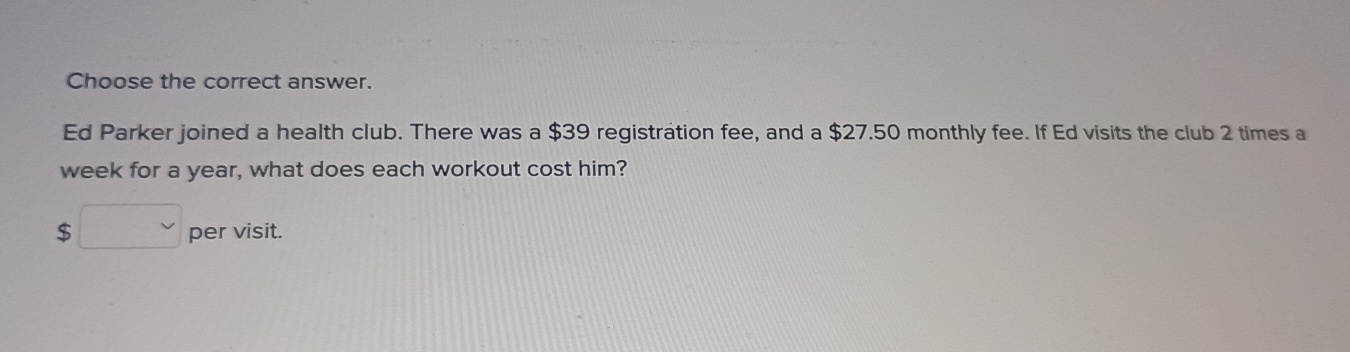 Choose the correct answer. 
Ed Parker joined a health club. There was a $39 registration fee, and a $27.50 monthly fee. If Ed visits the club 2 times a 
week for a year, what does each workout cost him?
$□ per visit.