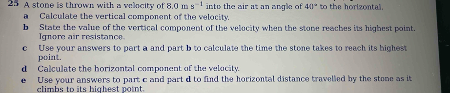 A stone is thrown with a velocity of 8.0ms^(-1) into the air at an angle of 40° to the horizontal. 
a Calculate the vertical component of the velocity. 
b State the value of the vertical component of the velocity when the stone reaches its highest point. 
Ignore air resistance. 
c Use your answers to part a and part b to calculate the time the stone takes to reach its highest 
point. 
d Calculate the horizontal component of the velocity. 
e Use your answers to part c and part d to find the horizontal distance travelled by the stone as it 
climbs to its highest point.