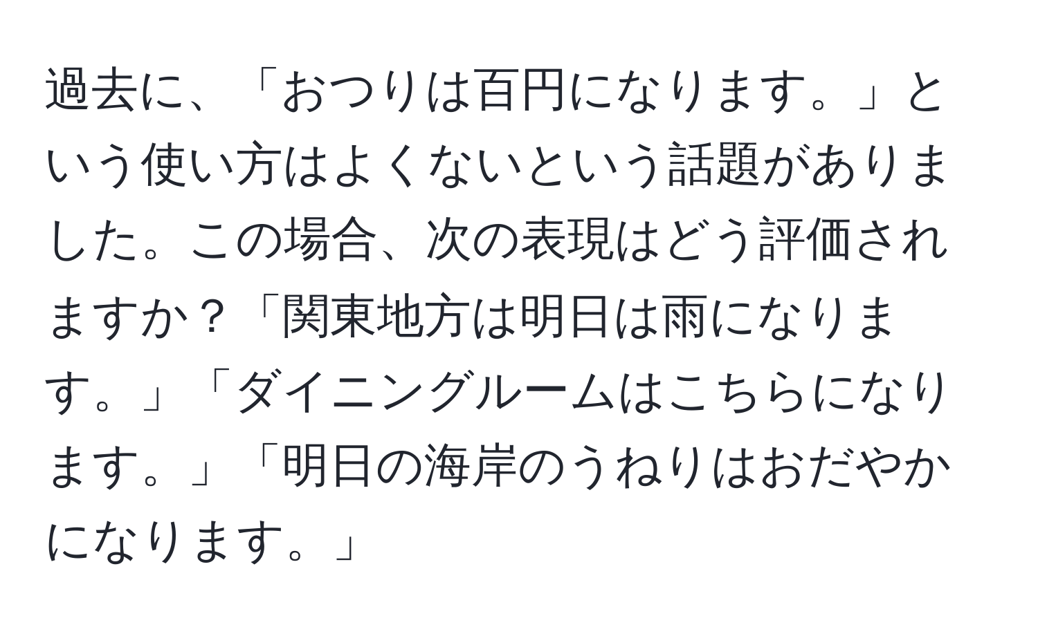 過去に、「おつりは百円になります。」という使い方はよくないという話題がありました。この場合、次の表現はどう評価されますか？「関東地方は明日は雨になります。」「ダイニングルームはこちらになります。」「明日の海岸のうねりはおだやかになります。」