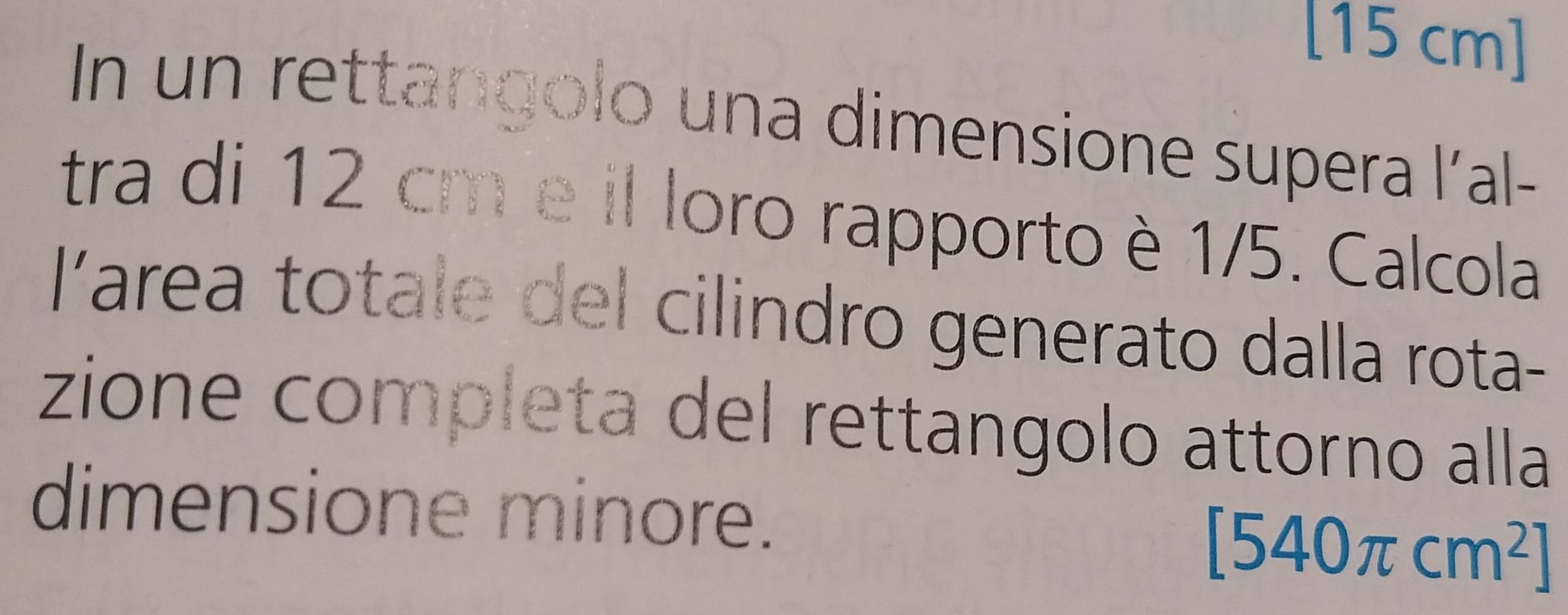 [15 cm ] 
In un rettangolo una dimensione supera l’al- 
tra di 12 cm e il loro rapporto è 1/5. Calcola 
l'area totale del cilindro generato dalla rota- 
zione completa del rettangolo attorno alla 
dimensione minore.
[540π cm^2]